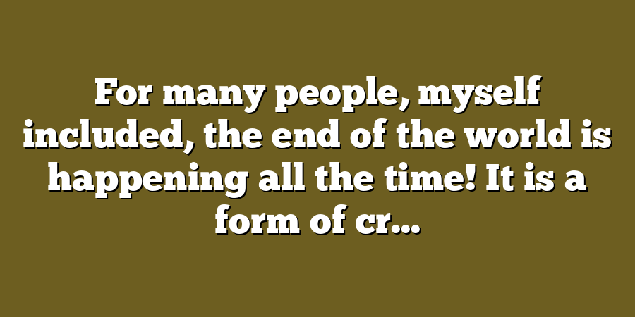 For many people, myself included, the end of the world is happening all the time! It is a form of cr...