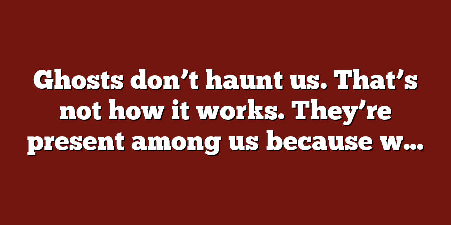 Ghosts don’t haunt us. That’s not how it works. They’re present among us because w...