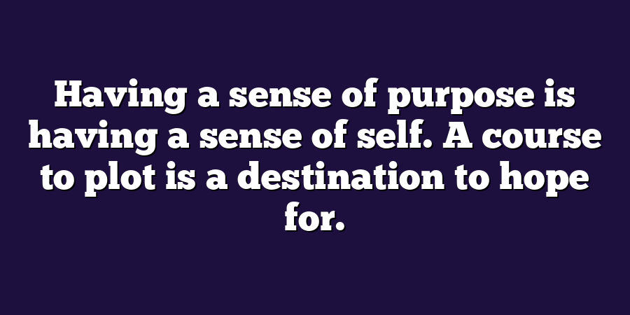 Having a sense of purpose is having a sense of self. A course to plot is a destination to hope for.