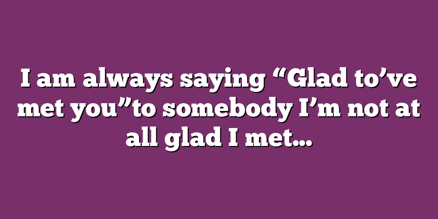 I am always saying “Glad to’ve met you”to somebody I’m not at all glad I met...