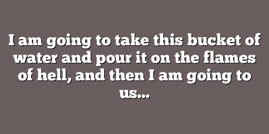 I am going to take this bucket of water and pour it on the flames of hell, and then I am going to us...