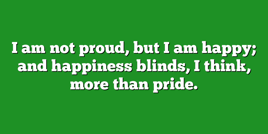 I am not proud, but I am happy; and happiness blinds, I think, more than pride.