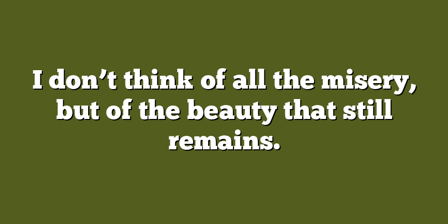 I don’t think of all the misery, but of the beauty that still remains.