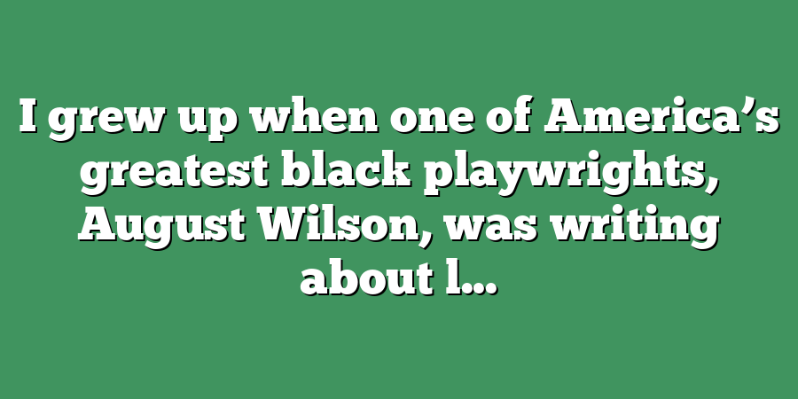 I grew up when one of America’s greatest black playwrights, August Wilson, was writing about l...