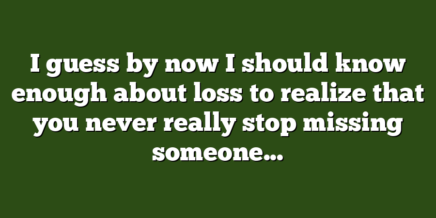 I guess by now I should know enough about loss to realize that you never really stop missing someone...