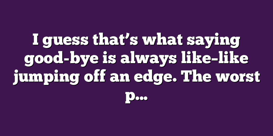 I guess that’s what saying good-bye is always like–like jumping off an edge. The worst p...