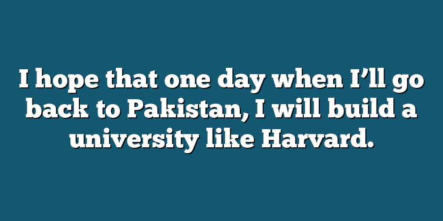 I hope that one day when I’ll go back to Pakistan, I will build a university like Harvard.