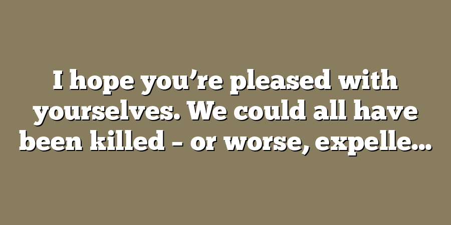 I hope you’re pleased with yourselves. We could all have been killed – or worse, expelle...