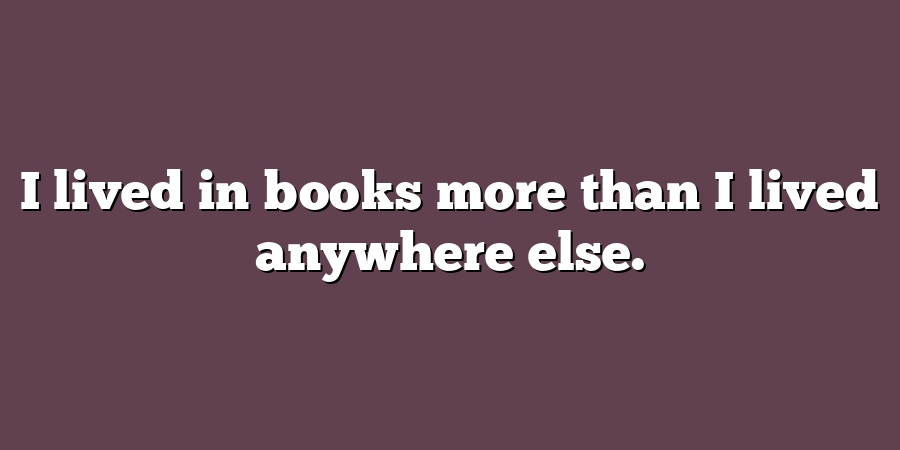 I lived in books more than I lived anywhere else.