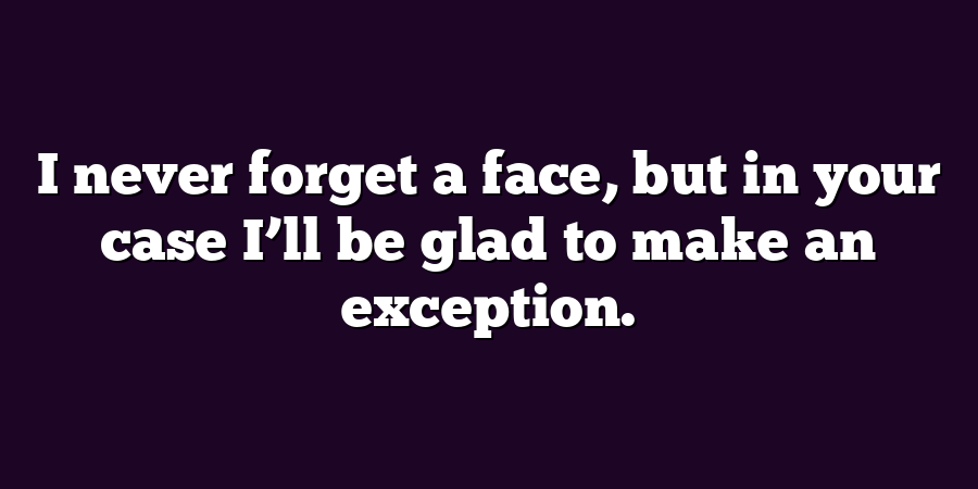 I never forget a face, but in your case I’ll be glad to make an exception.