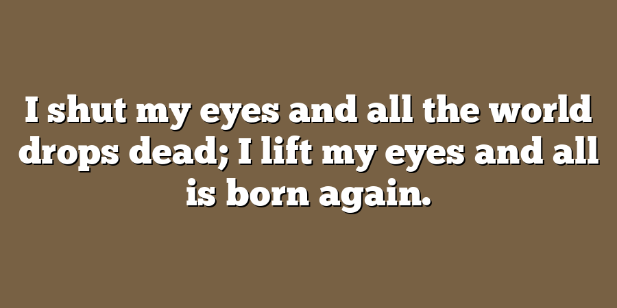 I shut my eyes and all the world drops dead; I lift my eyes and all is born again.