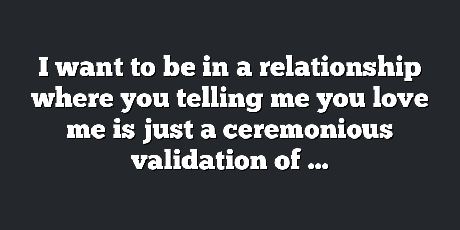 I want to be in a relationship where you telling me you love me is just a ceremonious validation of ...