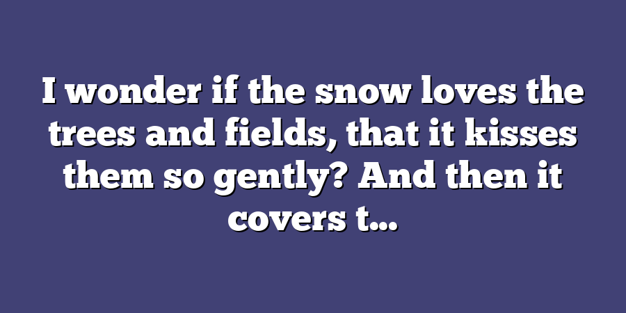 I wonder if the snow loves the trees and fields, that it kisses them so gently? And then it covers t...