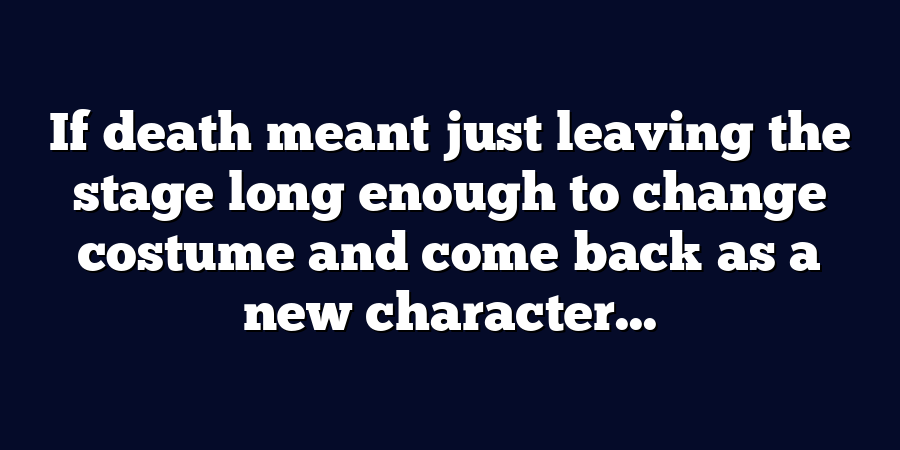 If death meant just leaving the stage long enough to change costume and come back as a new character...