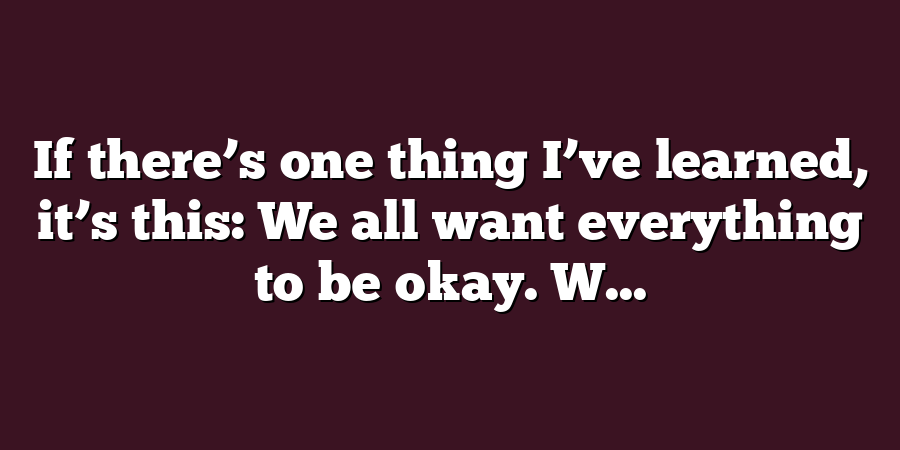 If there’s one thing I’ve learned, it’s this: We all want everything to be okay. W...