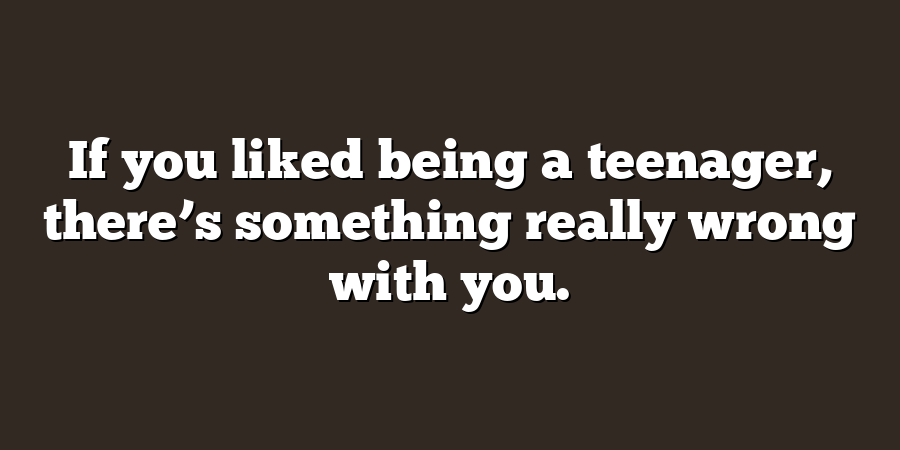 If you liked being a teenager, there’s something really wrong with you.