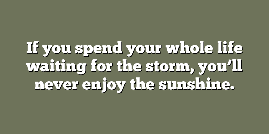 If you spend your whole life waiting for the storm, you’ll never enjoy the sunshine.