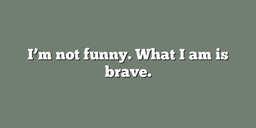 I’m not funny. What I am is brave.