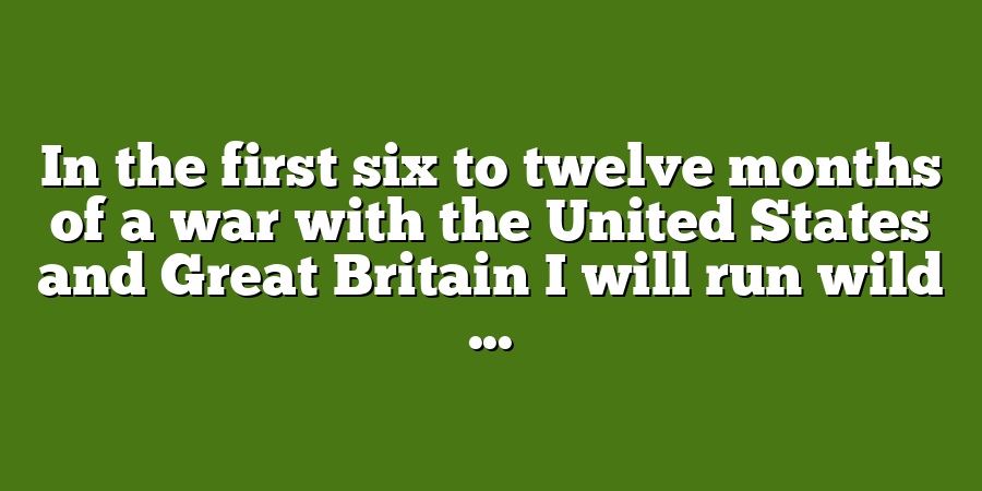 In the first six to twelve months of a war with the United States and Great Britain I will run wild ...