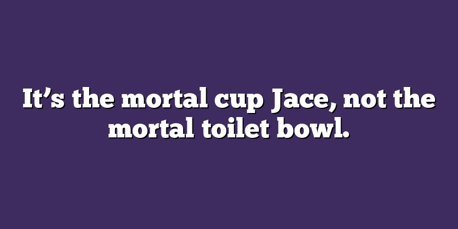 It’s the mortal cup Jace, not the mortal toilet bowl.