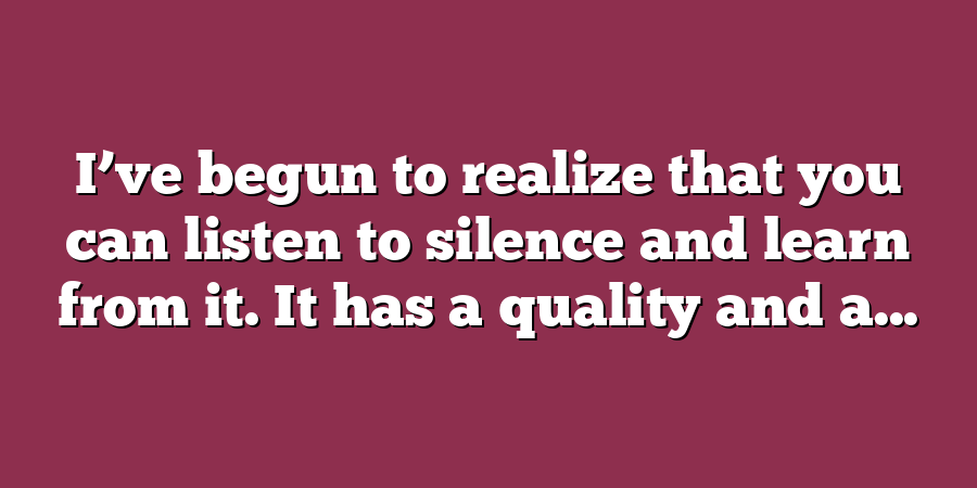 I’ve begun to realize that you can listen to silence and learn from it. It has a quality and a...