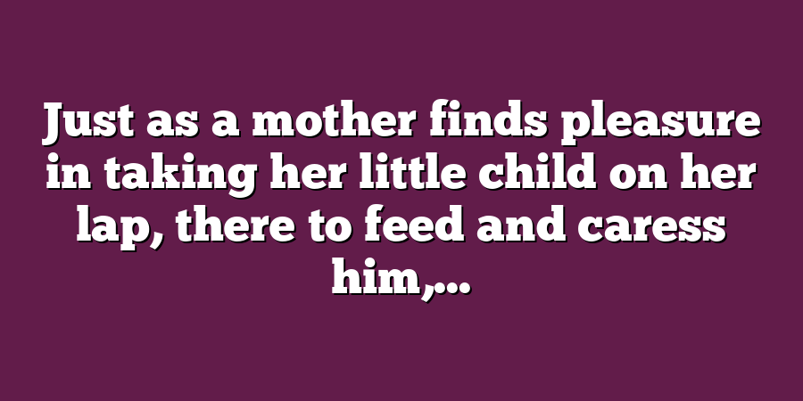 Just as a mother finds pleasure in taking her little child on her lap, there to feed and caress him,...