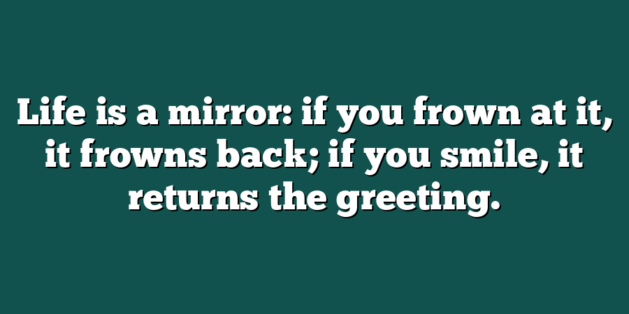 Life is a mirror: if you frown at it, it frowns back; if you smile, it returns the greeting.