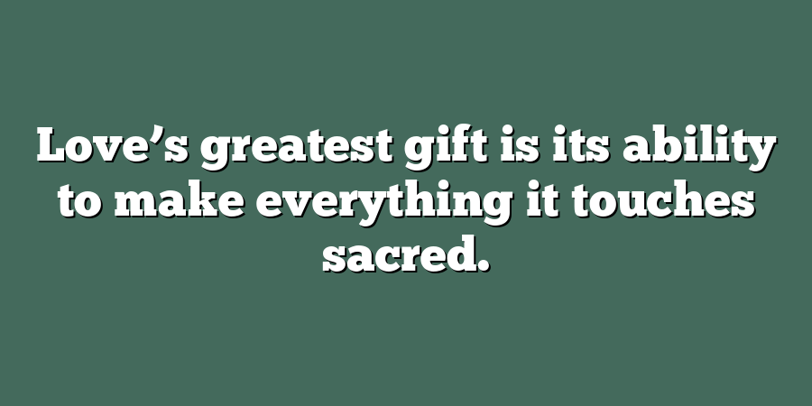 Love’s greatest gift is its ability to make everything it touches sacred.