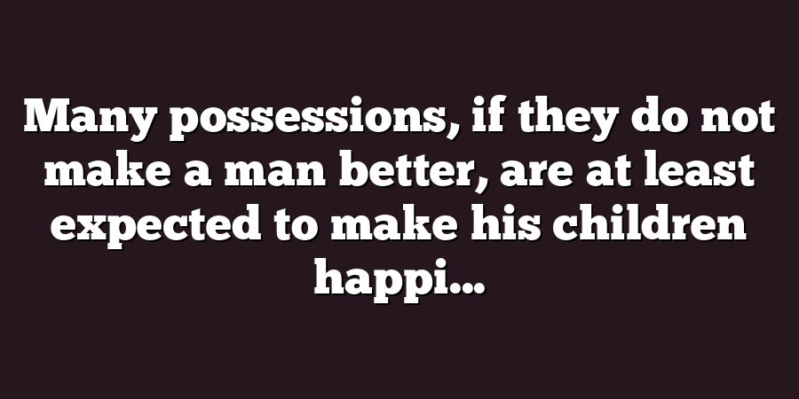 Many possessions, if they do not make a man better, are at least expected to make his children happi...