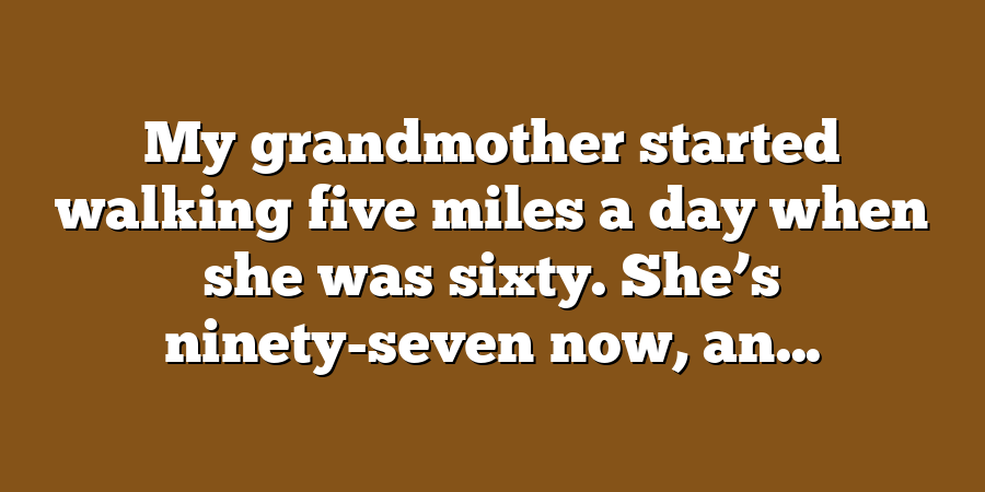 My grandmother started walking five miles a day when she was sixty. She’s ninety-seven now, an...