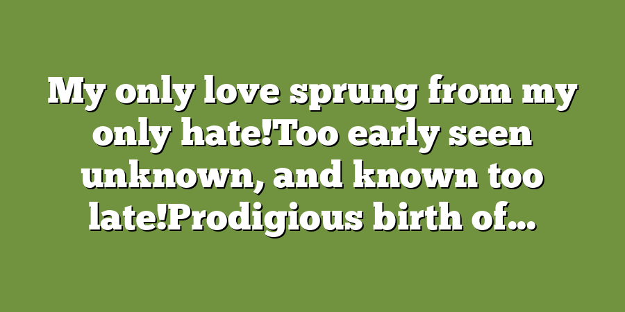 My only love sprung from my only hate!Too early seen unknown, and known too late!Prodigious birth of...