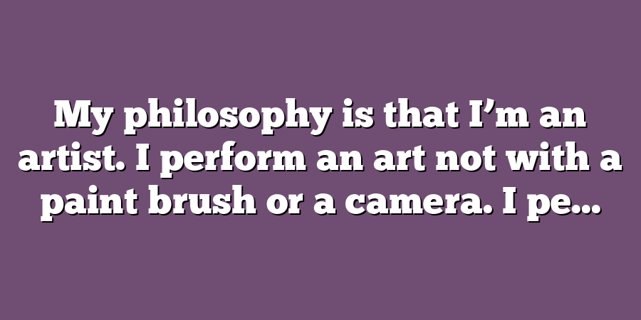 My philosophy is that I’m an artist. I perform an art not with a paint brush or a camera. I pe...