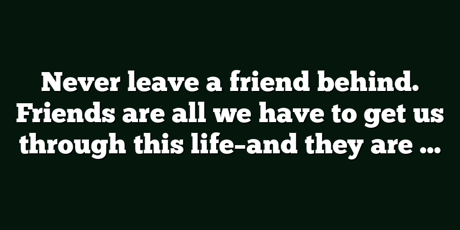 Never leave a friend behind. Friends are all we have to get us through this life–and they are ...