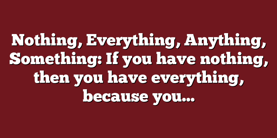 Nothing, Everything, Anything, Something: If you have nothing, then you have everything, because you...