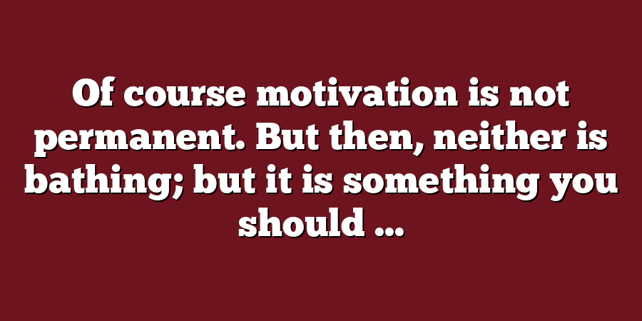 Of course motivation is not permanent. But then, neither is bathing; but it is something you should ...