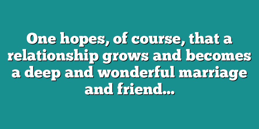 One hopes, of course, that a relationship grows and becomes a deep and wonderful marriage and friend...