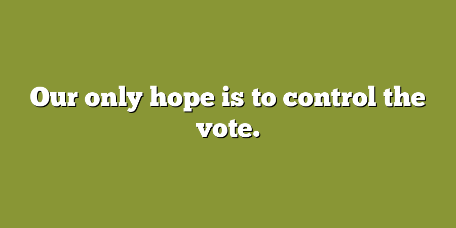 Our only hope is to control the vote.