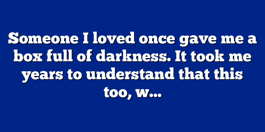 Someone I loved once gave me a box full of darkness. It took me years to understand that this too, w...