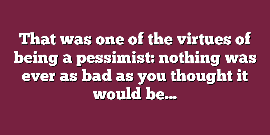 That was one of the virtues of being a pessimist: nothing was ever as bad as you thought it would be...