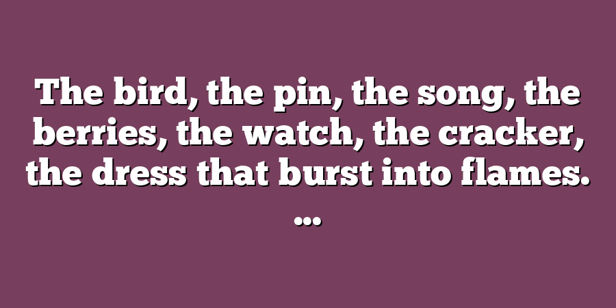 The bird, the pin, the song, the berries, the watch, the cracker, the dress that burst into flames. ...