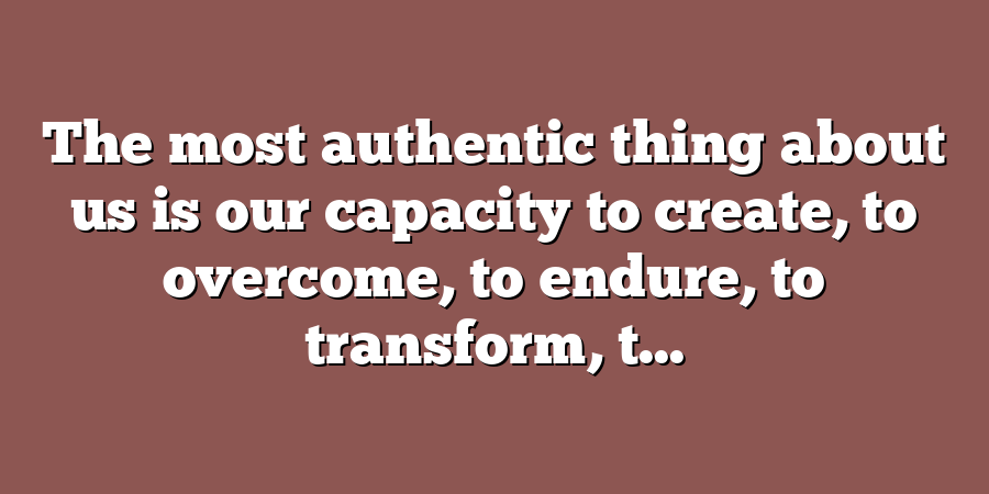 The most authentic thing about us is our capacity to create, to overcome, to endure, to transform, t...