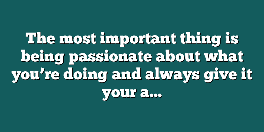 The most important thing is being passionate about what you’re doing and always give it your a...