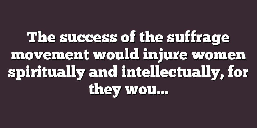 The success of the suffrage movement would injure women spiritually and intellectually, for they wou...