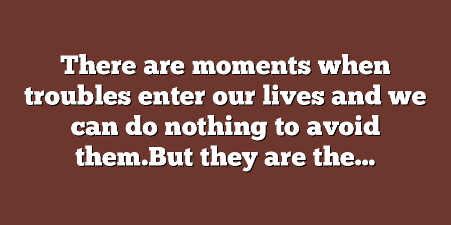 There are moments when troubles enter our lives and we can do nothing to avoid them.But they are the...