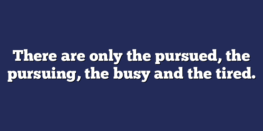 There are only the pursued, the pursuing, the busy and the tired.