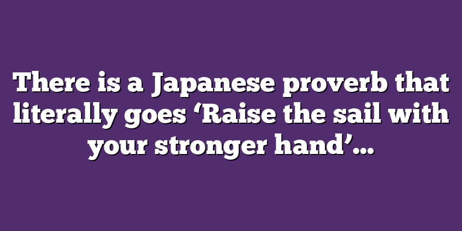 There is a Japanese proverb that literally goes ‘Raise the sail with your stronger hand’...