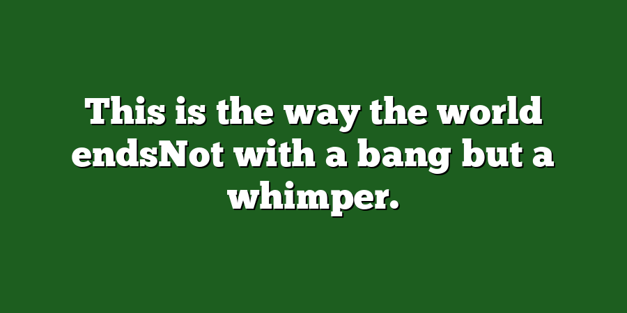 This is the way the world endsNot with a bang but a whimper.