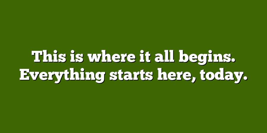 This is where it all begins. Everything starts here, today.