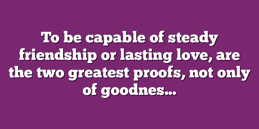 To be capable of steady friendship or lasting love, are the two greatest proofs, not only of goodnes...