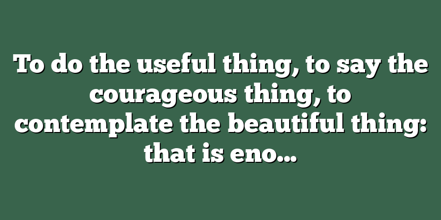 To do the useful thing, to say the courageous thing, to contemplate the beautiful thing: that is eno...